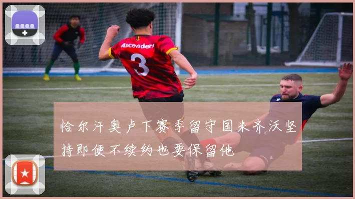 恰尔汗奥卢下赛季留守国米齐沃坚持即便不续约也要保留他