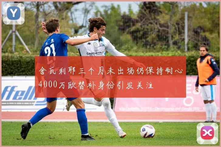 舍瓦利耶三个月未出场仍保持耐心4000万欧替补身份引发关注