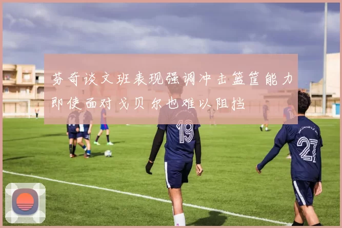 芬奇谈文班表现强调冲击篮筐能力即使面对戈贝尔也难以阻挡