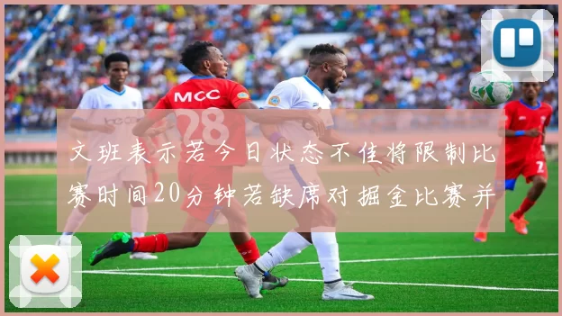 文班表示若今日状态不佳将限制比赛时间20分钟若缺席对掘金比赛并不意外