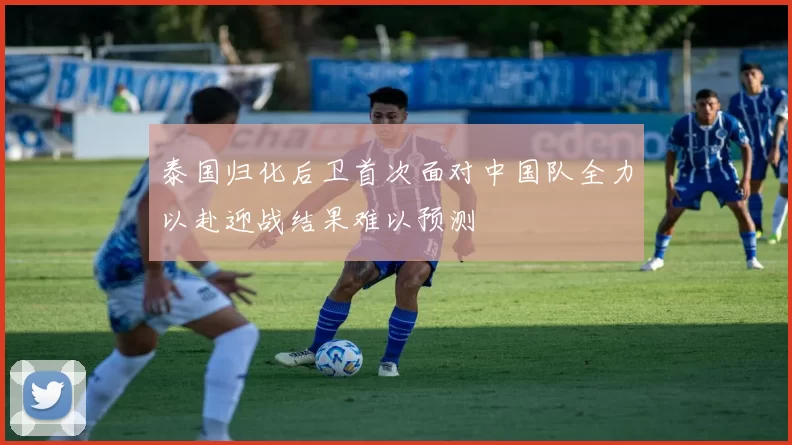 泰国归化后卫首次面对中国队全力以赴迎战结果难以预测