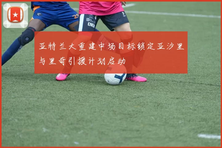 亚特兰大重建中场目标锁定亚沙里与里奇引援计划启动