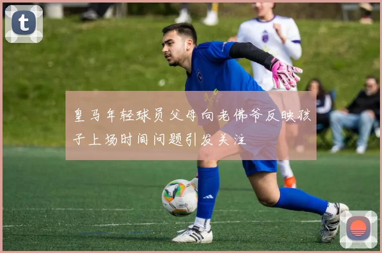 皇马年轻球员父母向老佛爷反映孩子上场时间问题引发关注