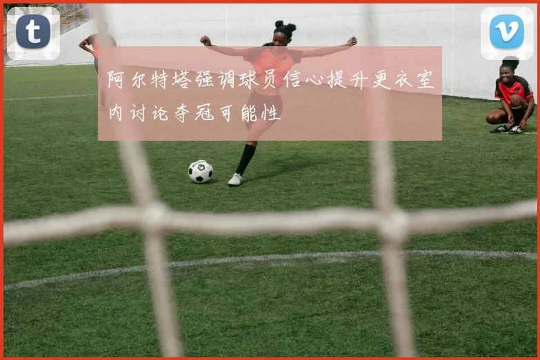 阿尔特塔强调球员信心提升更衣室内讨论夺冠可能性