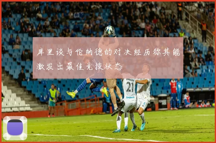 库里谈与伦纳德的对决经历称其能激发出最佳竞技状态