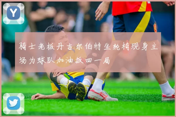 骑士老板丹吉尔伯特坐轮椅现身主场为球队加油扳回一局