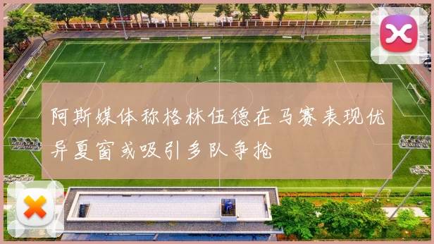 阿斯媒体称格林伍德在马赛表现优异夏窗或吸引多队争抢