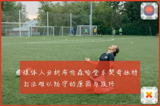 媒体人分析布伦森哈登东契奇独特打法难以防守的原因与技巧