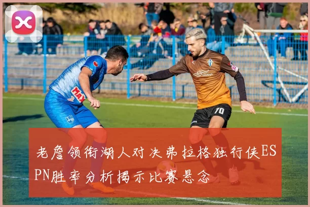老詹领衔湖人对决弗拉格独行侠ESPN胜率分析揭示比赛悬念