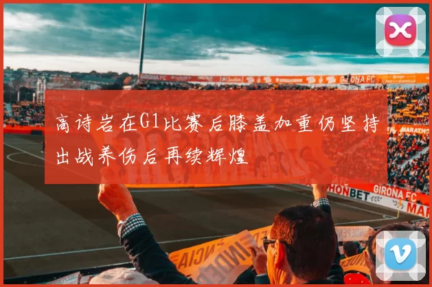 高诗岩在G1比赛后膝盖加重仍坚持出战养伤后再续辉煌