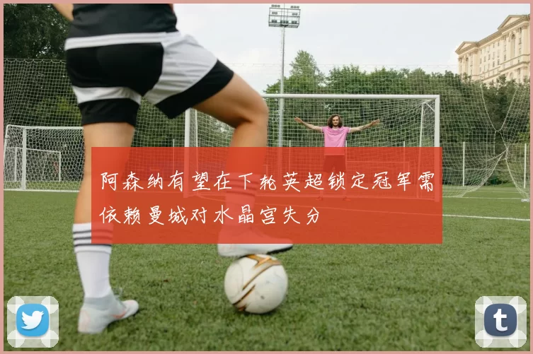 阿森纳有望在下轮英超锁定冠军需依赖曼城对水晶宫失分