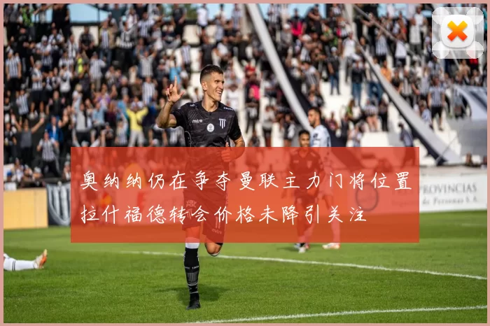 奥纳纳仍在争夺曼联主力门将位置拉什福德转会价格未降引关注