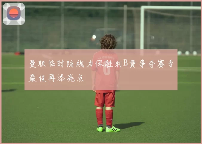 曼联临时防线力保胜利B费争夺赛季最佳再添亮点