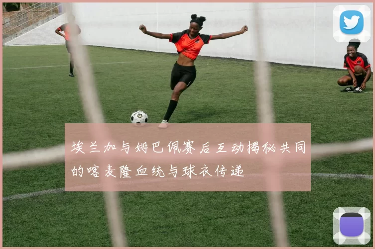 埃兰加与姆巴佩赛后互动揭秘共同的喀麦隆血统与球衣传递