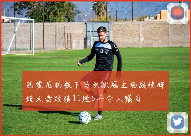 西蒙尼执教下马竞欧冠主场战绩辉煌未尝败绩11胜6平令人瞩目