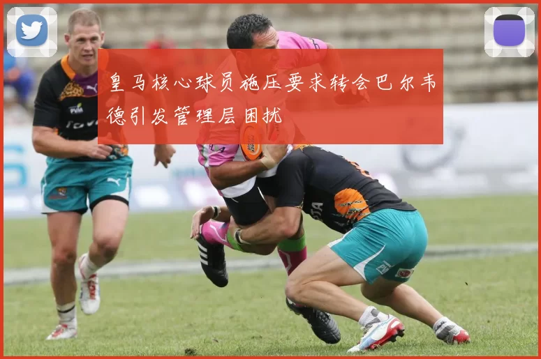 皇马核心球员施压要求转会巴尔韦德引发管理层困扰