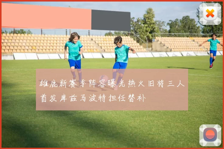 雄鹿新赛季阵容曝光热火旧将三人首发库兹马波特担任替补