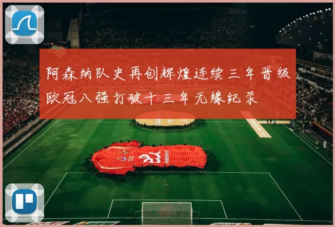 阿森纳队史再创辉煌连续三年晋级欧冠八强打破十三年无缘纪录