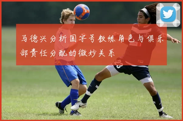 马德兴分析国字号教练角色与俱乐部责任分配的微妙关系